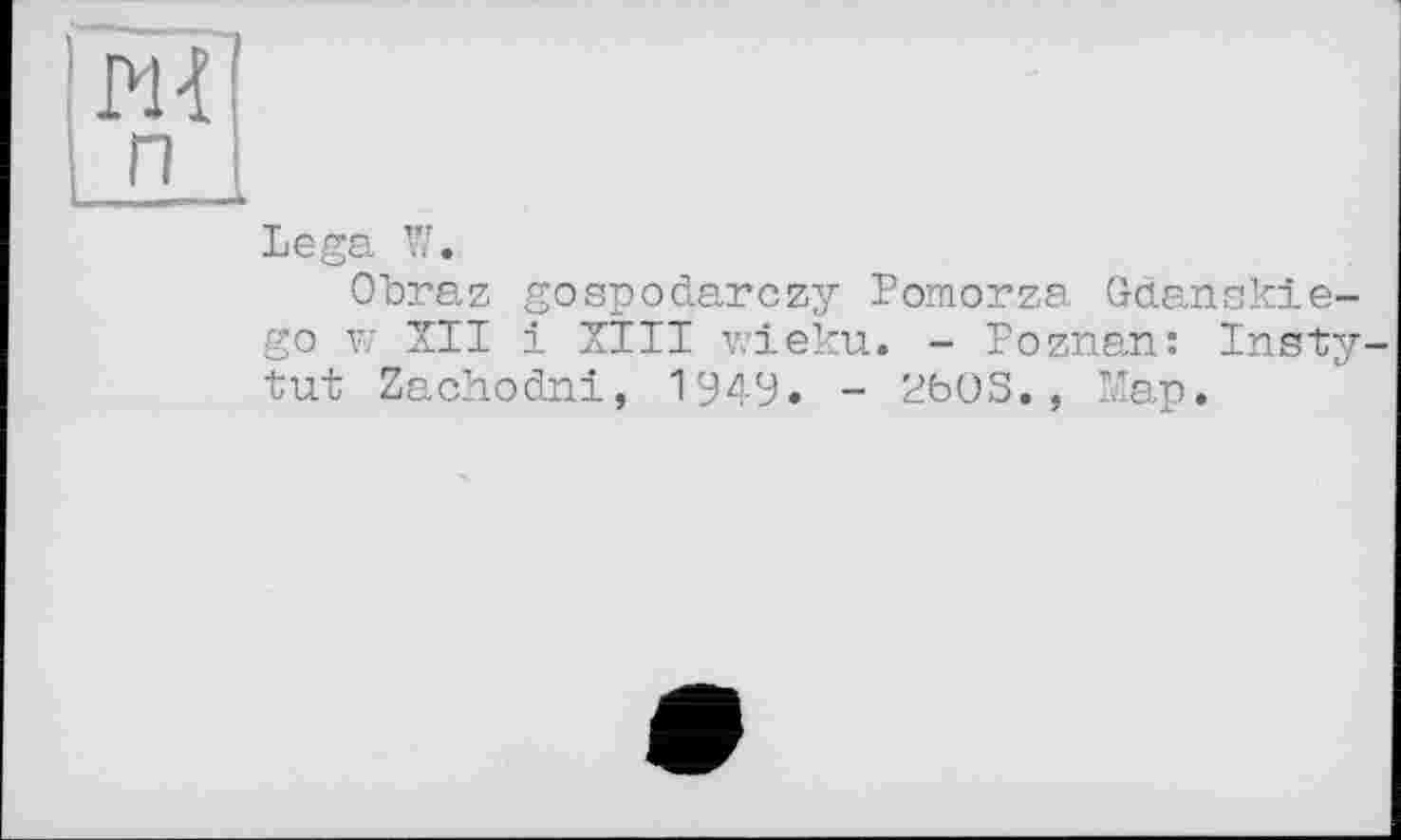 ﻿PH п
Lega W.
Obraz gospodarczy Pomorza Gdansk!e-go w XII і XIII wieku. - Poznan: Insty tut Zachodni, 1949. - 2bOS., Map.